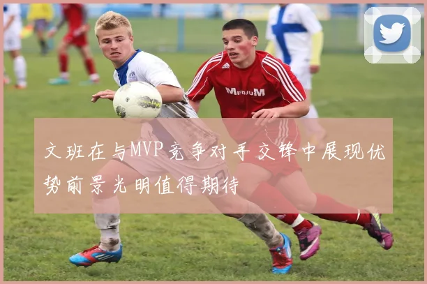 文班在与MVP竞争对手交锋中展现优势前景光明值得期待
