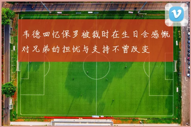 韦德回忆保罗被裁时在生日会感慨对兄弟的担忧与支持不曾改变