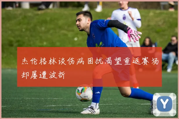杰伦格林谈伤病困扰渴望重返赛场却屡遭波折