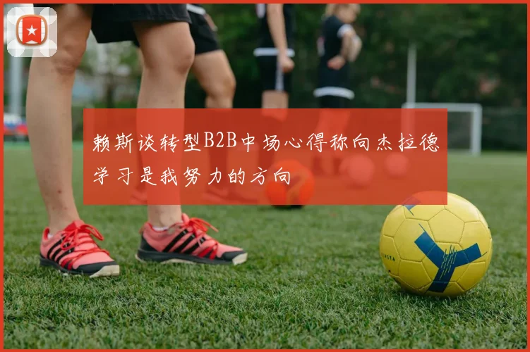 赖斯谈转型B2B中场心得称向杰拉德学习是我努力的方向