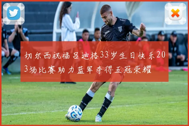 切尔西祝福吕迪格33岁生日快乐203场比赛助力蓝军夺得五冠荣耀