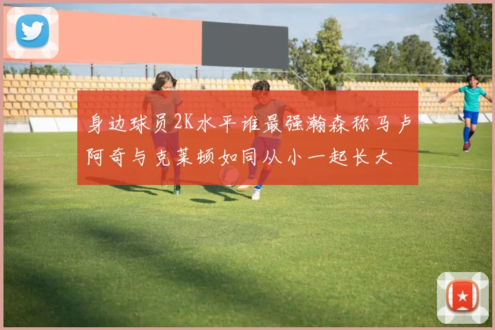身边球员2K水平谁最强瀚森称马卢阿奇与克莱顿如同从小一起长大