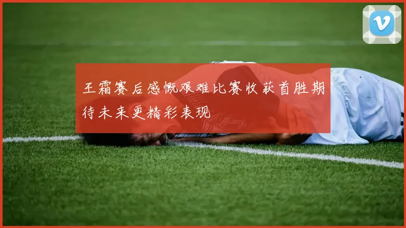 王霜赛后感慨艰难比赛收获首胜期待未来更精彩表现