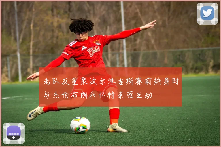 老队友重聚波尔津吉斯赛前热身时与杰伦布朗和怀特亲密互动