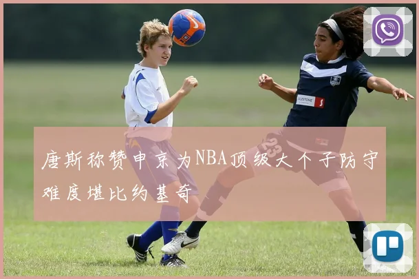 唐斯称赞申京为NBA顶级大个子防守难度堪比约基奇