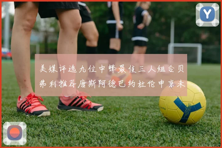 美媒评选九位中锋最佳三人组合贝弗利推荐唐斯阿德巴约杜伦申京未入选