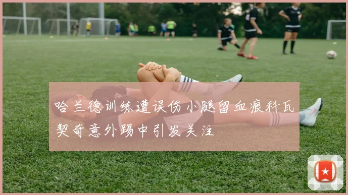 哈兰德训练遭误伤小腿留血痕科瓦契奇意外踢中引发关注