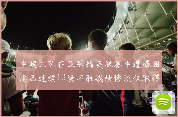 中超三队在亚冠精英联赛中遭遇困境已连续13场不胜战绩惨淡仅取得5平8负