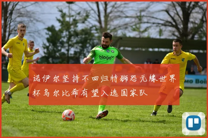 诺伊尔坚持不回归特狮恐无缘世界杯乌尔比希有望入选国家队