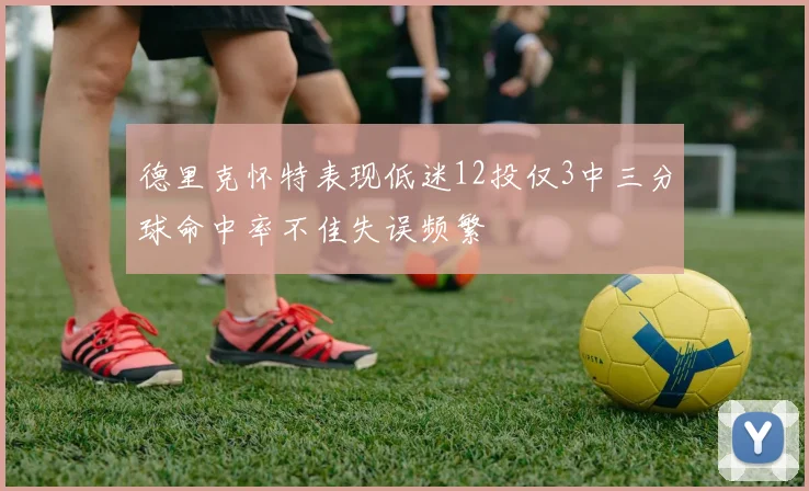 德里克怀特表现低迷12投仅3中三分球命中率不佳失误频繁