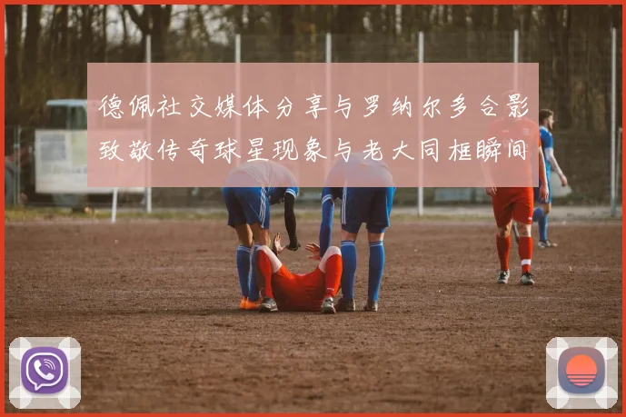 德佩社交媒体分享与罗纳尔多合影致敬传奇球星现象与老大同框瞬间