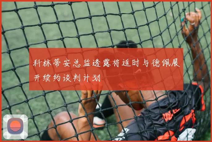 科林蒂安总监透露将适时与德佩展开续约谈判计划