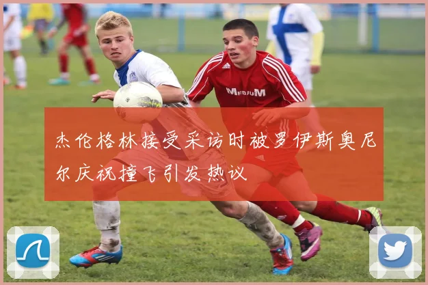 杰伦格林接受采访时被罗伊斯奥尼尔庆祝撞飞引发热议