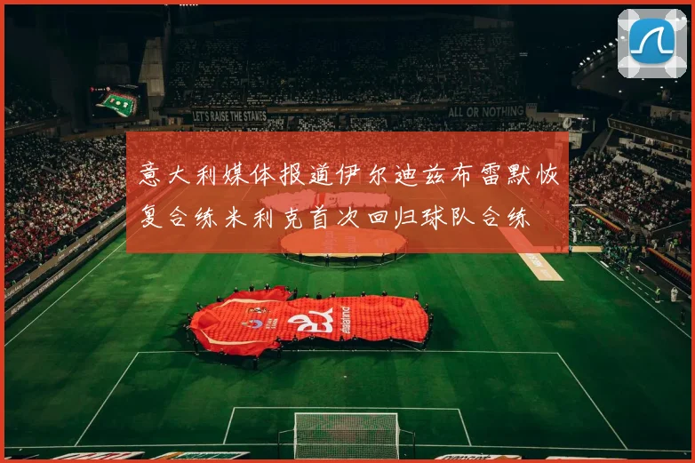 意大利媒体报道伊尔迪兹布雷默恢复合练米利克首次回归球队合练