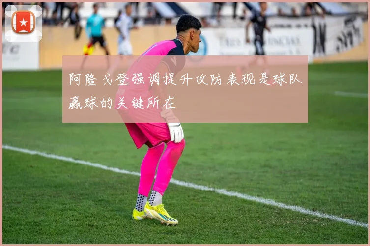 阿隆戈登强调提升攻防表现是球队赢球的关键所在