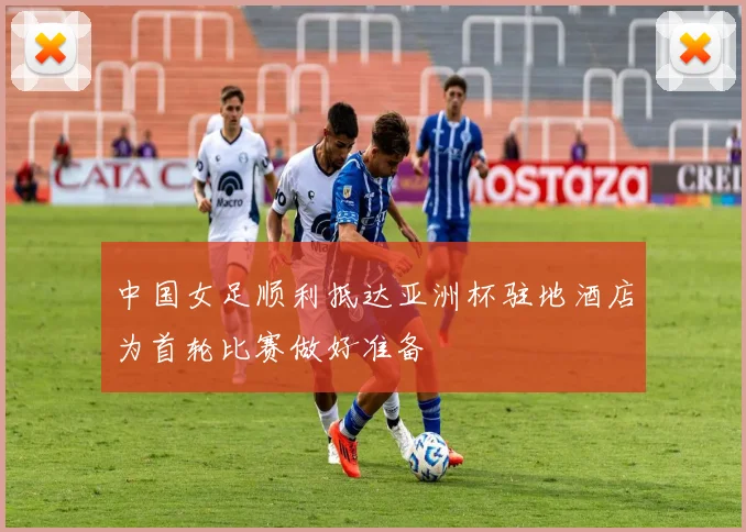 中国女足顺利抵达亚洲杯驻地酒店为首轮比赛做好准备