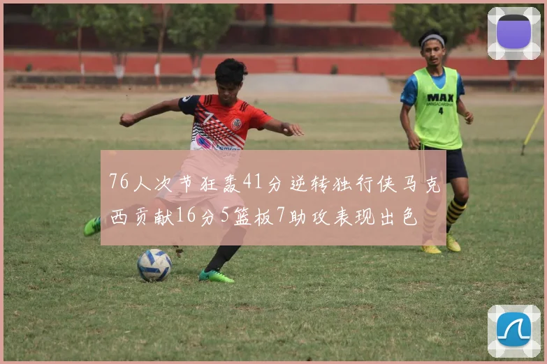 76人次节狂轰41分逆转独行侠马克西贡献16分5篮板7助攻表现出色
