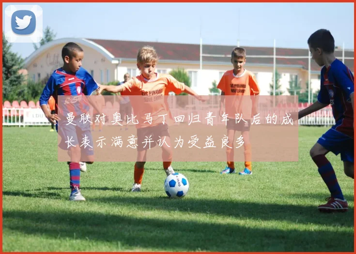 曼联对奥比马丁回归青年队后的成长表示满意并认为受益良多