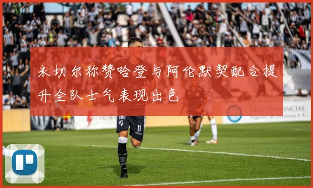 米切尔称赞哈登与阿伦默契配合提升全队士气表现出色