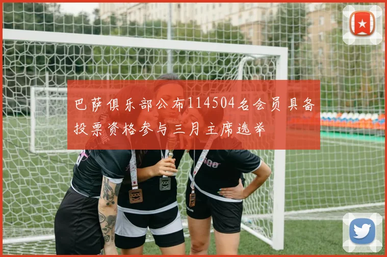 巴萨俱乐部公布114504名会员具备投票资格参与三月主席选举