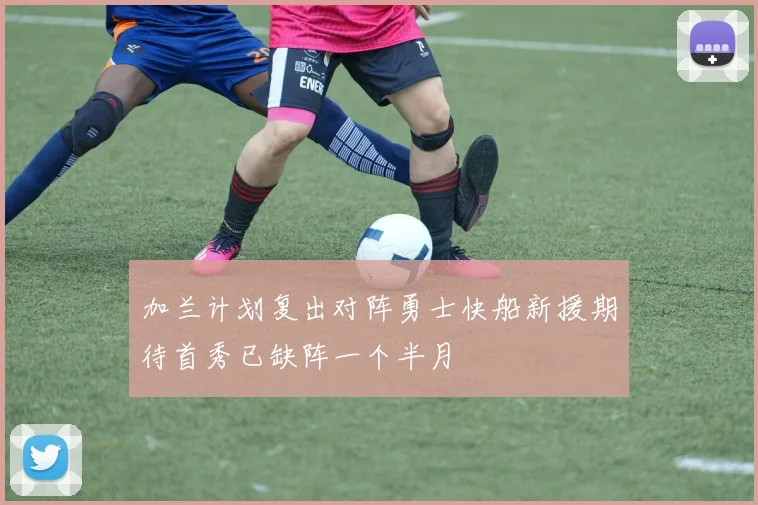 加兰计划复出对阵勇士快船新援期待首秀已缺阵一个半月