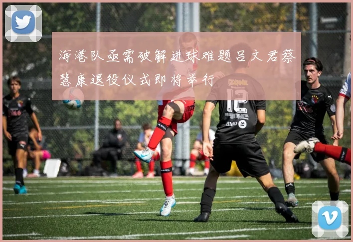 海港队亟需破解进球难题吕文君蔡慧康退役仪式即将举行