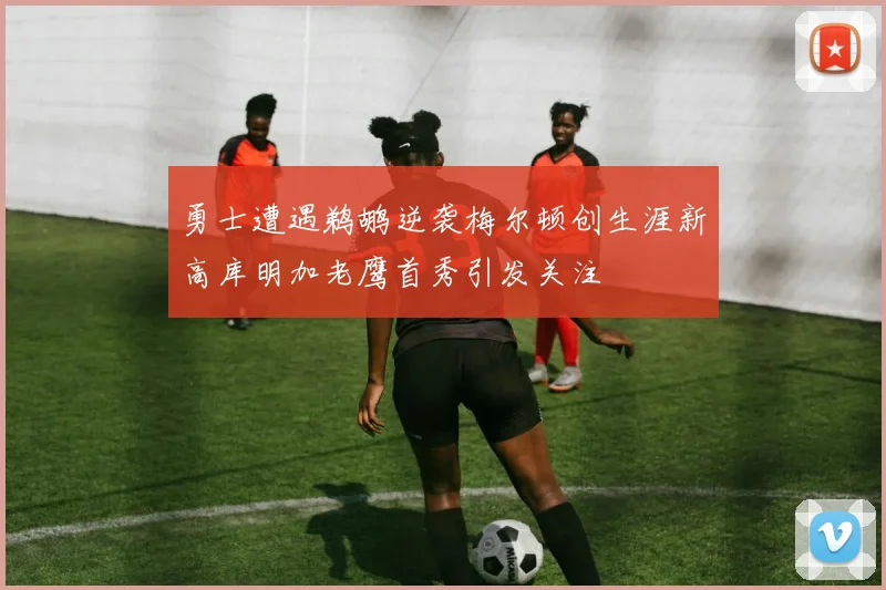 勇士遭遇鹈鹕逆袭梅尔顿创生涯新高库明加老鹰首秀引发关注