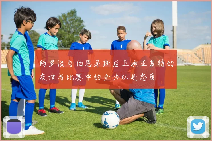 约罗谈与伯恩茅斯后卫迪亚基特的友谊与比赛中的全力以赴态度