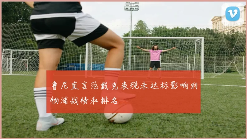 鲁尼直言范戴克表现未达标影响利物浦战绩和排名